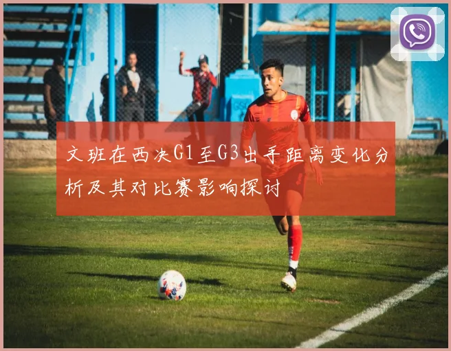 文班在西决G1至G3出手距离变化分析及其对比赛影响探讨