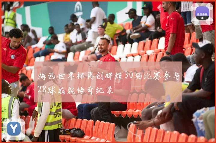 梅西世界杯再创辉煌30场比赛参与28球成就传奇纪录