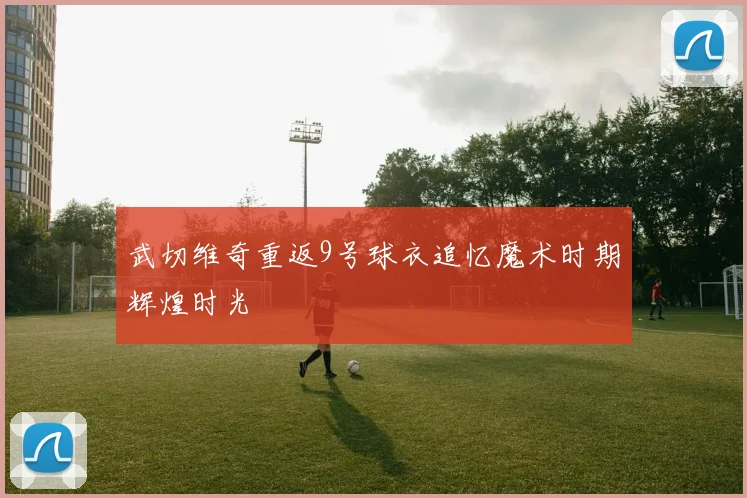 武切维奇重返9号球衣追忆魔术时期辉煌时光
