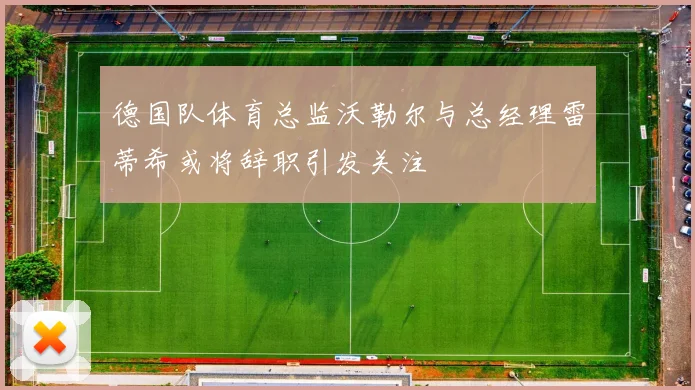 德国队体育总监沃勒尔与总经理雷蒂希或将辞职引发关注
