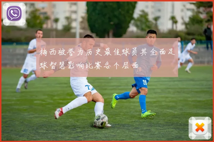 梅西被誉为历史最佳球员其全面足球智慧影响比赛各个层面