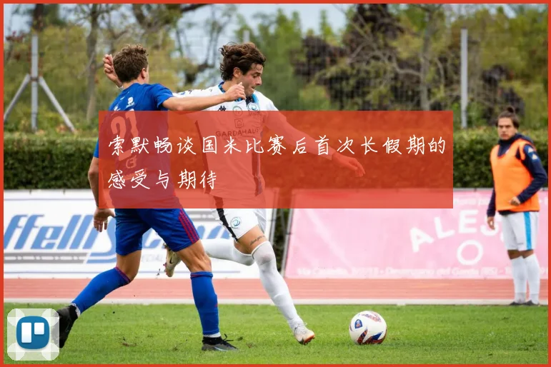 索默畅谈国米比赛后首次长假期的感受与期待