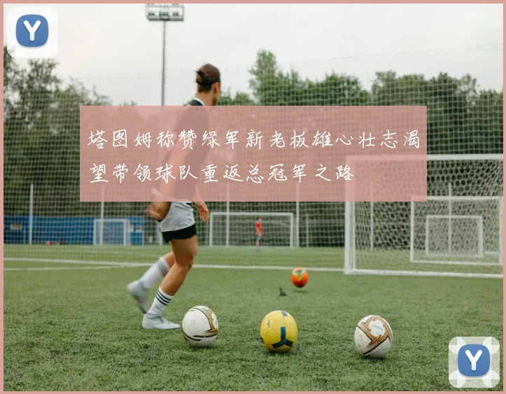 塔图姆称赞绿军新老板雄心壮志渴望带领球队重返总冠军之路