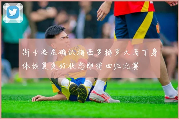 斯卡洛尼确认梅西罗梅罗大马丁身体恢复良好状态即将回归比赛