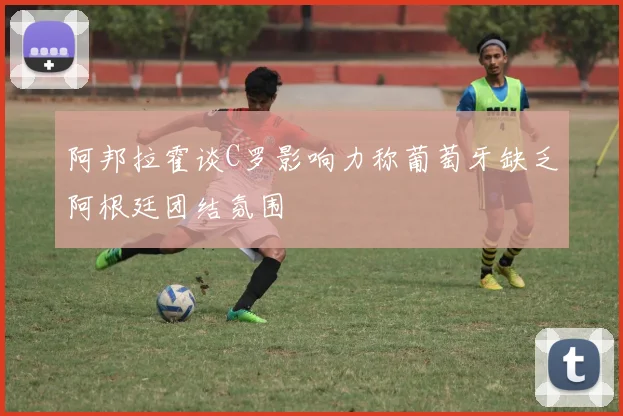 阿邦拉霍谈C罗影响力称葡萄牙缺乏阿根廷团结氛围