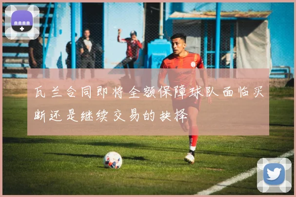 瓦兰合同即将全额保障球队面临买断还是继续交易的抉择