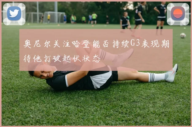 奥尼尔关注哈登能否持续G3表现期待他打破起伏状态