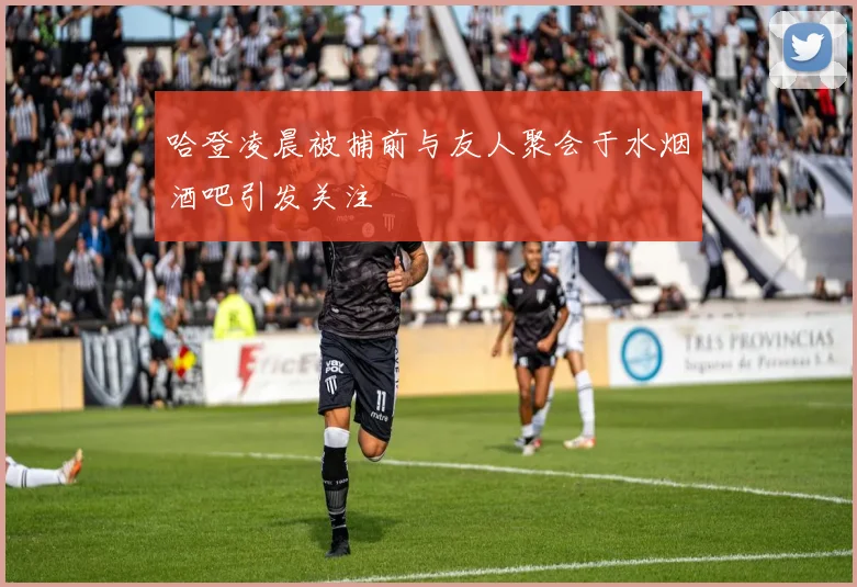 哈登凌晨被捕前与友人聚会于水烟酒吧引发关注