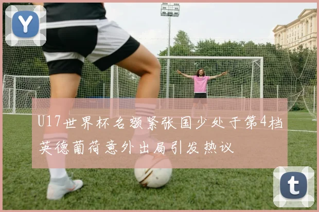 U17世界杯名额紧张国少处于第4档英德葡荷意外出局引发热议