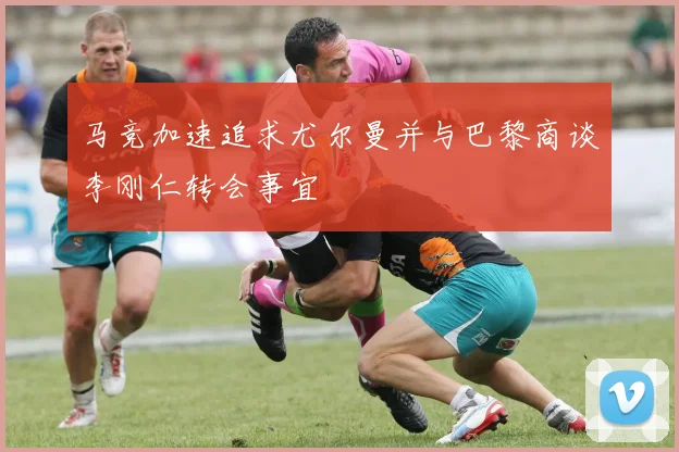 马竞加速追求尤尔曼并与巴黎商谈李刚仁转会事宜