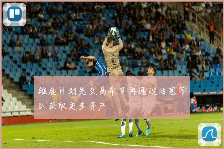 雄鹿计划先交易希罗再通过活塞等队获取更多资产
